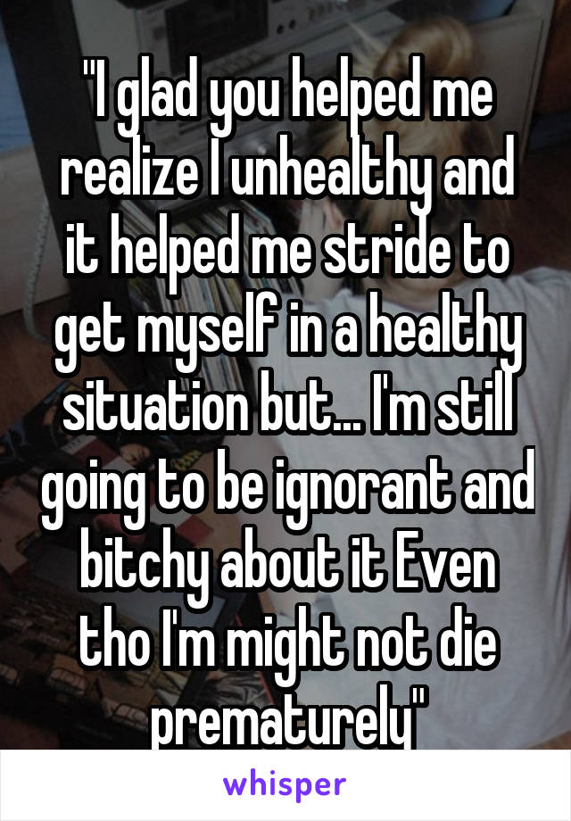 "I glad you helped me realize I unhealthy and it helped me stride to get myself in a healthy situation but... I'm still going to be ignorant and bitchy about it Even tho I'm might not die prematurely"