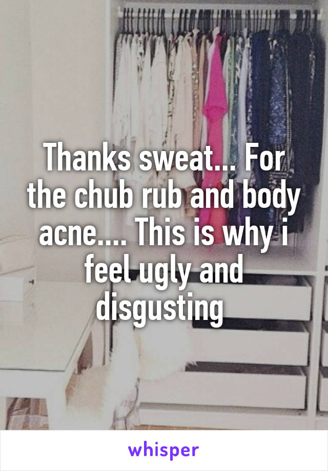 Thanks sweat... For the chub rub and body acne.... This is why i feel ugly and disgusting 