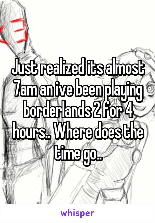 Just realized its almost 7am an ive been playing borderlands 2 for 4 hours.. Where does the time go..