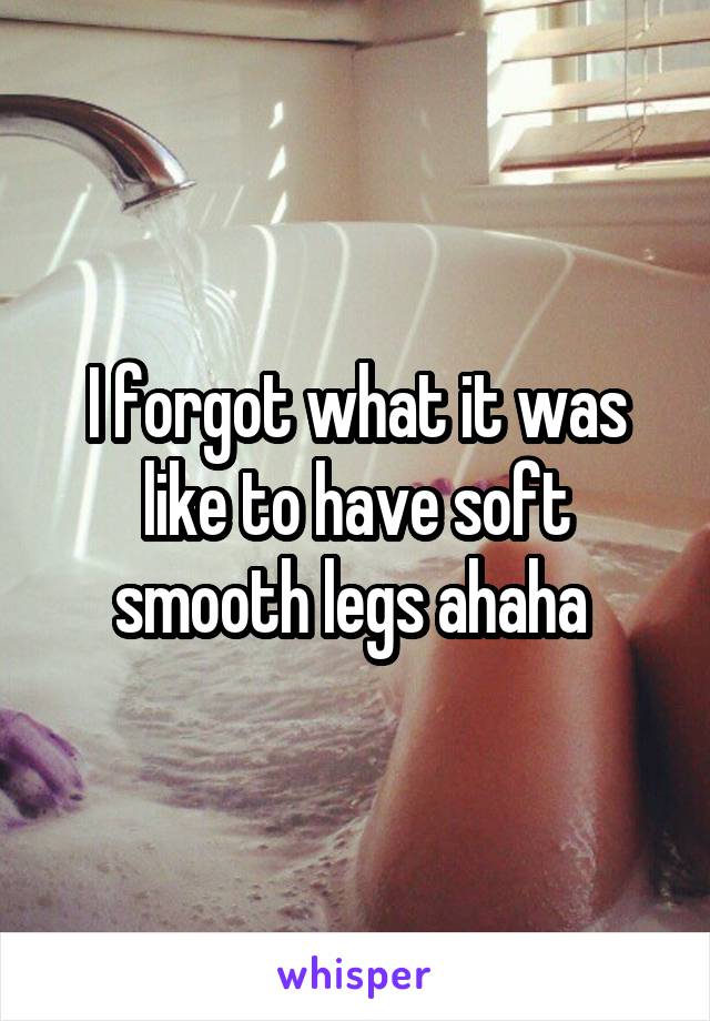 I forgot what it was like to have soft smooth legs ahaha 