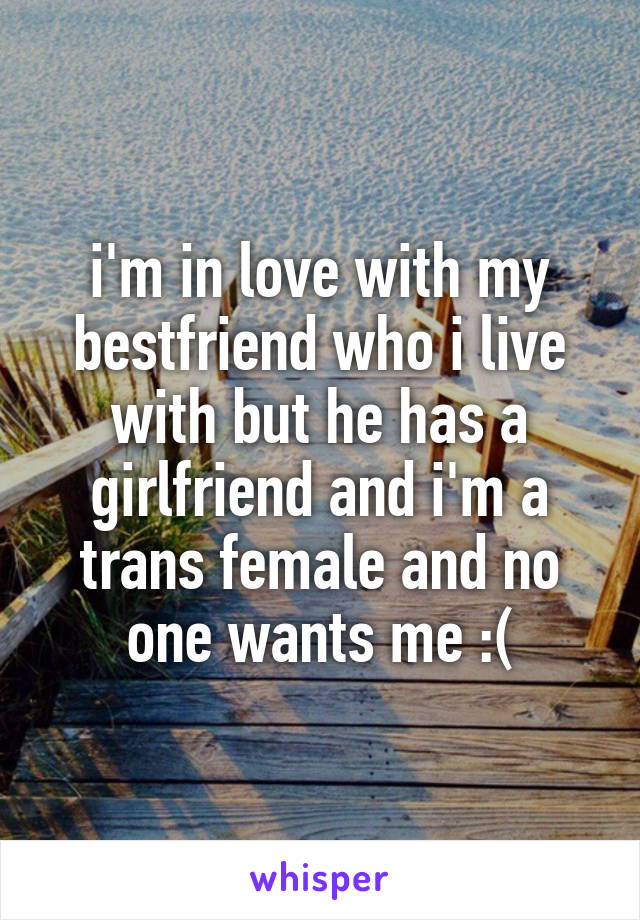 i'm in love with my bestfriend who i live with but he has a girlfriend and i'm a trans female and no one wants me :(