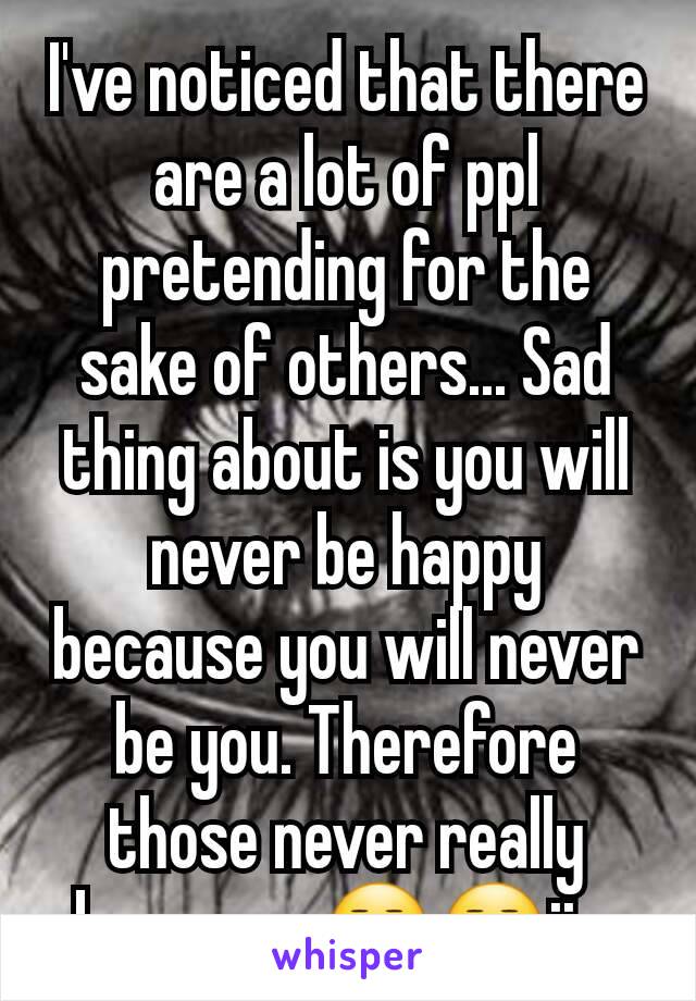 I've noticed that there are a lot of ppl pretending for the sake of others... Sad thing about is you will never be happy because you will never be you. Therefore those never really know you😒😒ijs 