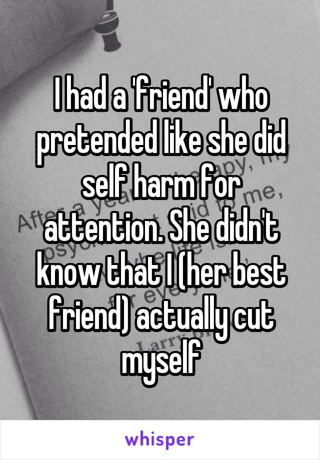 I had a 'friend' who pretended like she did self harm for attention. She didn't know that I (her best friend) actually cut myself