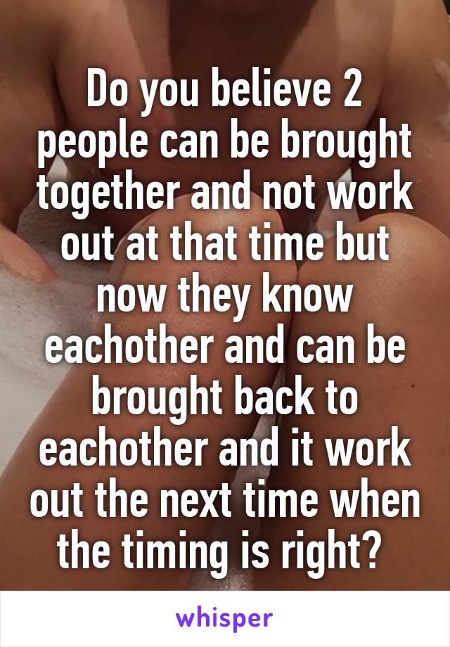 Do you believe 2 people can be brought together and not work out at that time but now they know eachother and can be brought back to eachother and it work out the next time when the timing is right? 