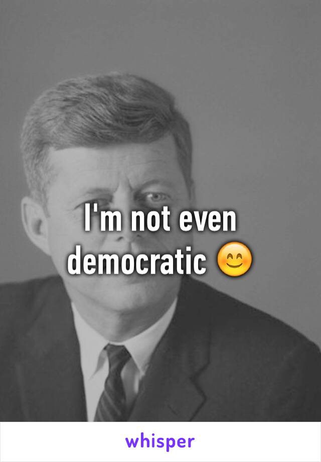 I'm not even democratic 😊