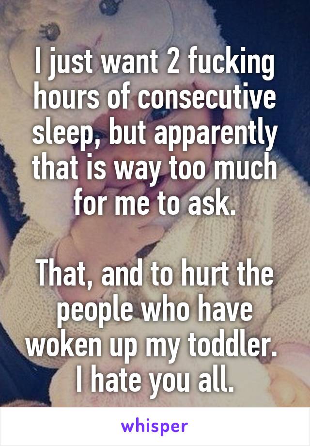 I just want 2 fucking hours of consecutive sleep, but apparently that is way too much for me to ask.

That, and to hurt the people who have woken up my toddler.  I hate you all.