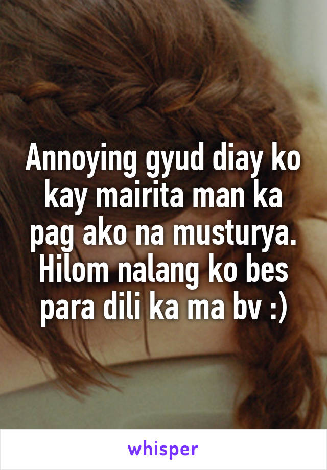 Annoying gyud diay ko kay mairita man ka pag ako na musturya. Hilom nalang ko bes para dili ka ma bv :)