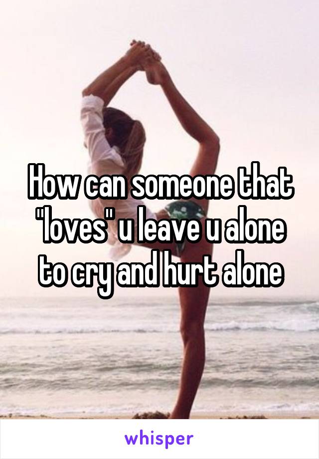 How can someone that "loves" u leave u alone to cry and hurt alone