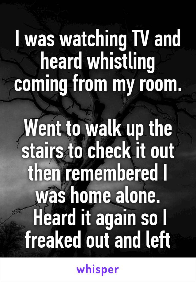 I was watching TV and heard whistling coming from my room. 
Went to walk up the stairs to check it out then remembered I was home alone.
 Heard it again so I freaked out and left