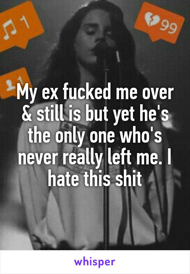 My ex fucked me over & still is but yet he's the only one who's never really left me. I hate this shit