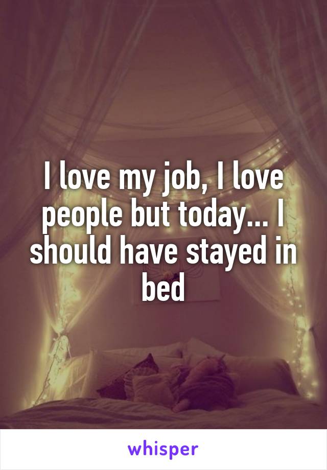 I love my job, I love people but today... I should have stayed in bed