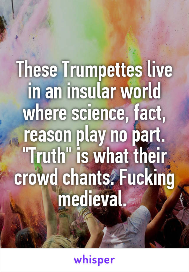 These Trumpettes live in an insular world where science, fact, reason play no part.
"Truth" is what their crowd chants. Fucking medieval. 