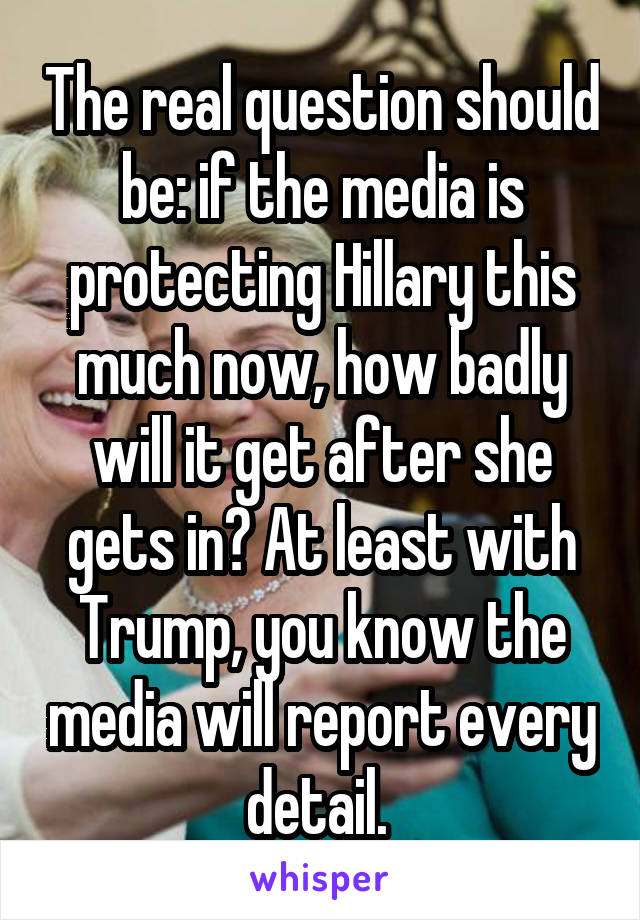 The real question should be: if the media is protecting Hillary this much now, how badly will it get after she gets in? At least with Trump, you know the media will report every detail. 