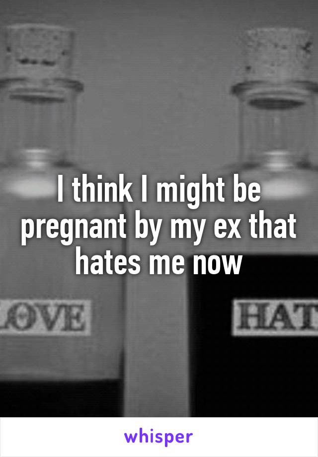 I think I might be pregnant by my ex that hates me now