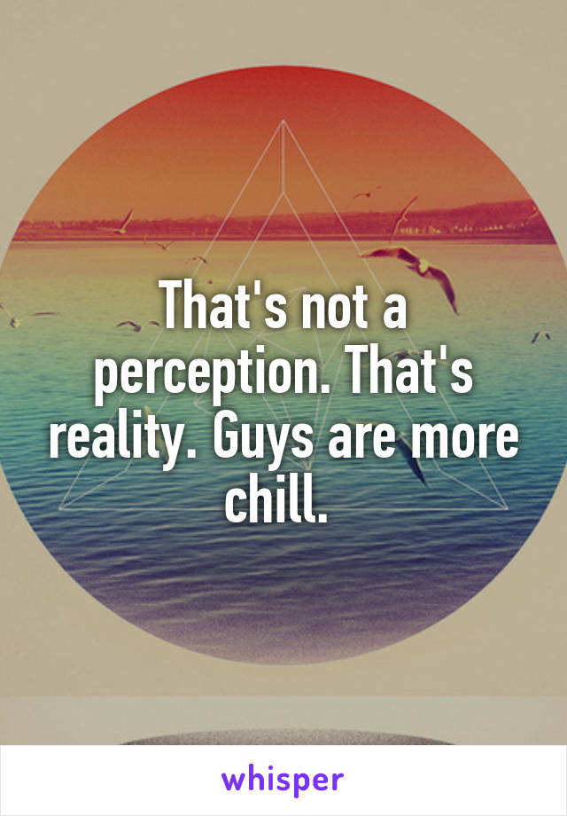 That's not a perception. That's reality. Guys are more chill. 