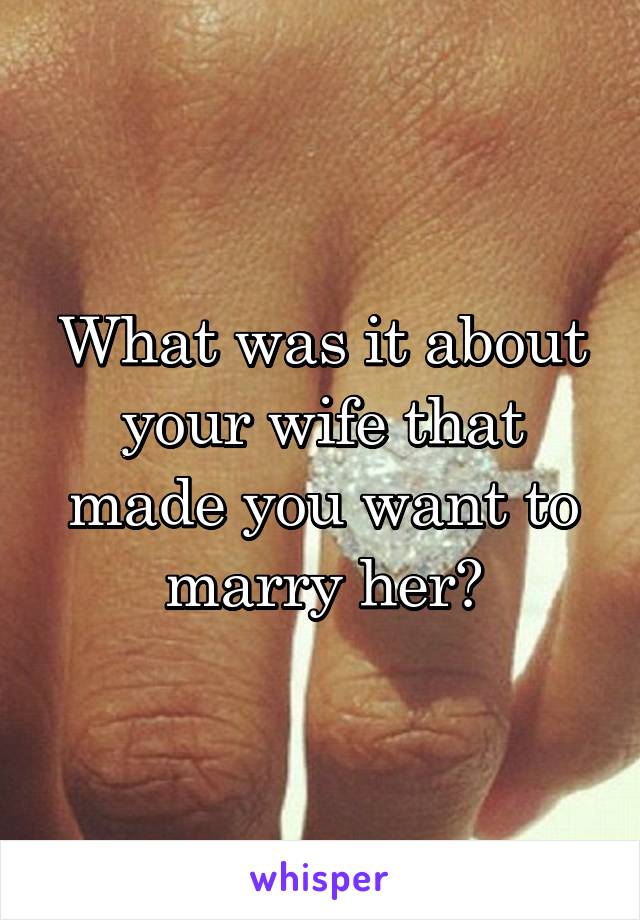 What was it about your wife that made you want to marry her?