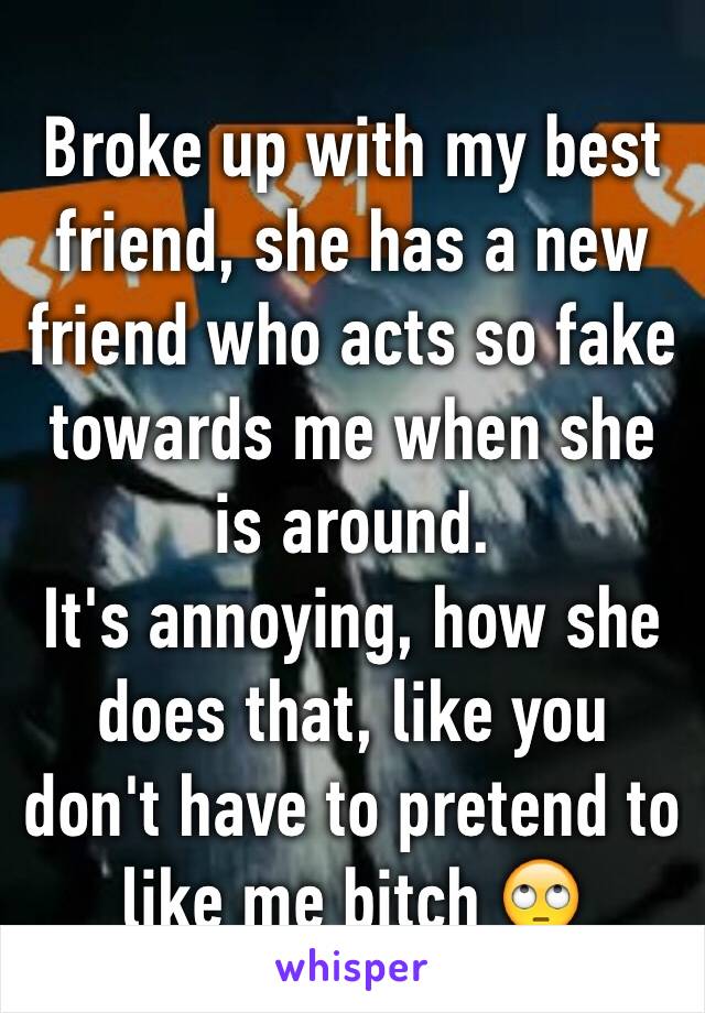 Broke up with my best friend, she has a new friend who acts so fake towards me when she is around. 
It's annoying, how she does that, like you don't have to pretend to like me bitch 🙄