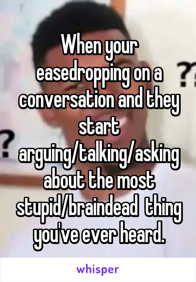 When your easedropping on a conversation and they start arguing/talking/asking about the most stupid/braindead  thing you've ever heard.