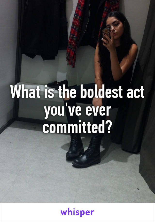 What is the boldest act you've ever committed?