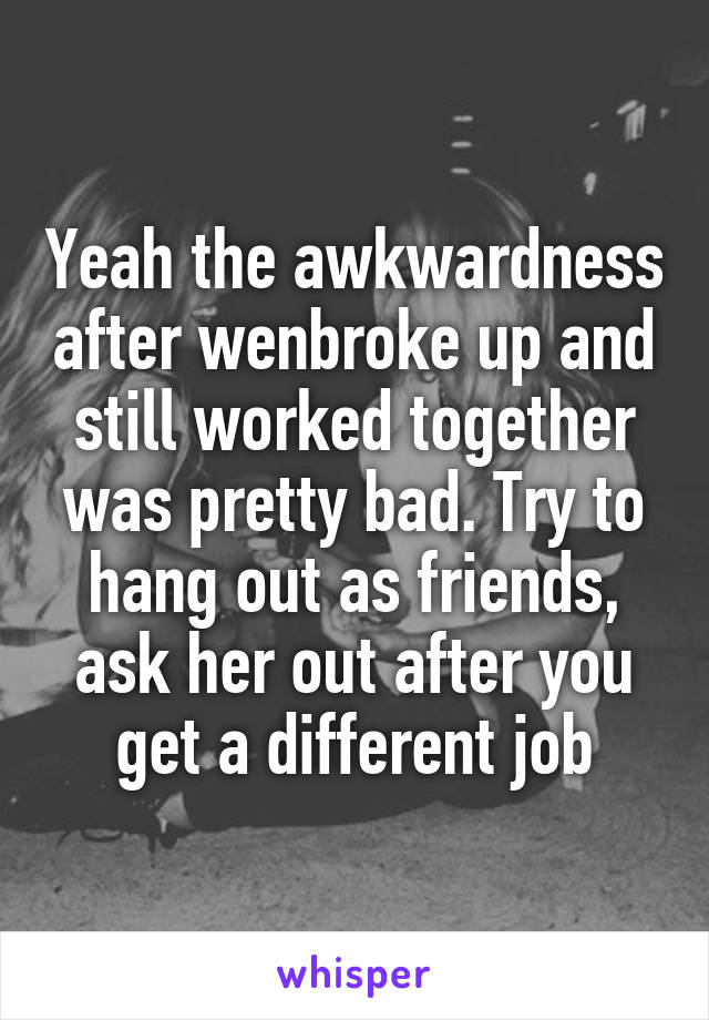 Yeah the awkwardness after wenbroke up and still worked together was pretty bad. Try to hang out as friends, ask her out after you get a different job