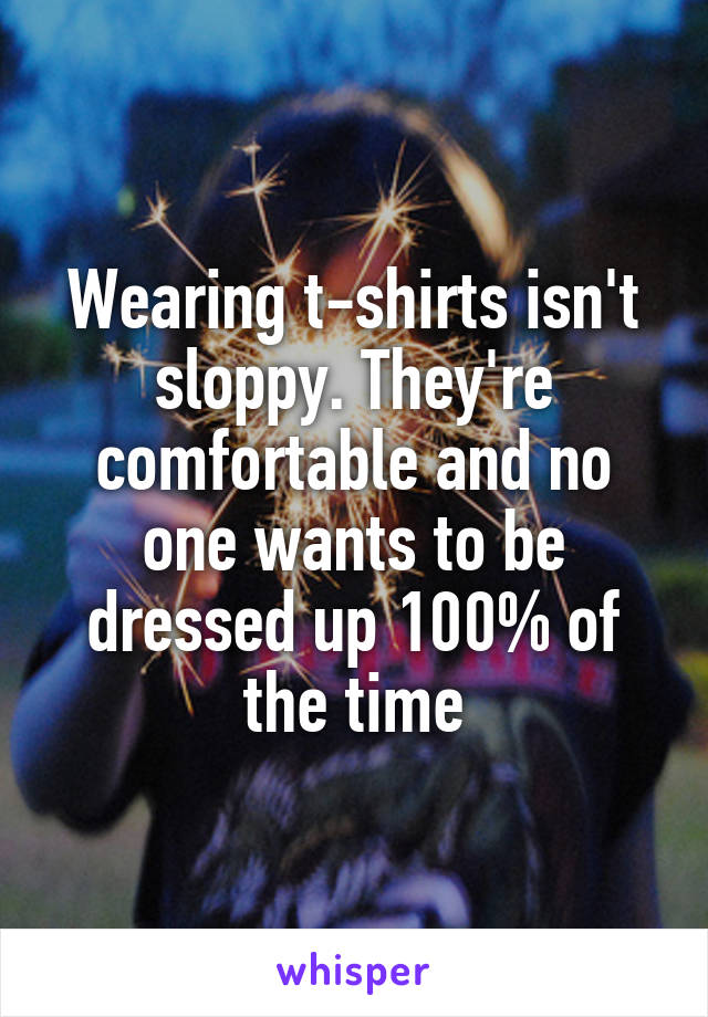 Wearing t-shirts isn't sloppy. They're comfortable and no one wants to be dressed up 100% of the time