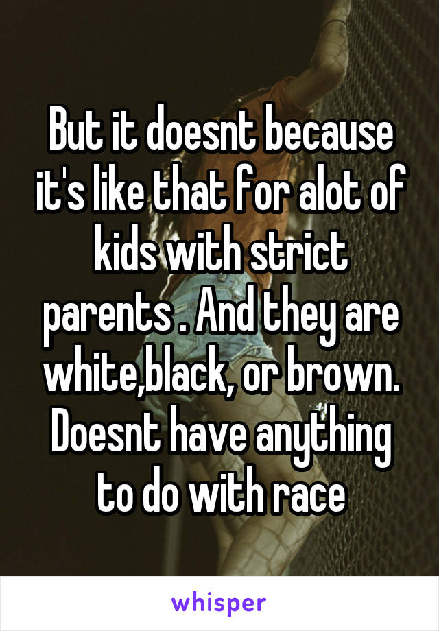 But it doesnt because it's like that for alot of kids with strict parents . And they are white,black, or brown. Doesnt have anything to do with race