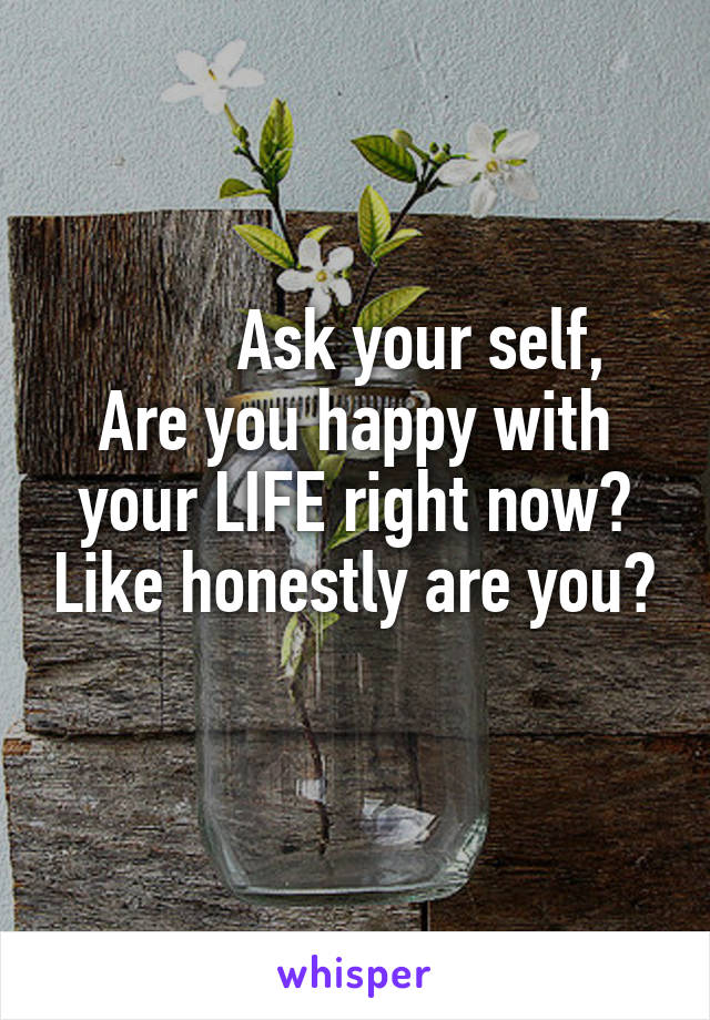         Ask your self,
Are you happy with your LIFE right now? Like honestly are you?
