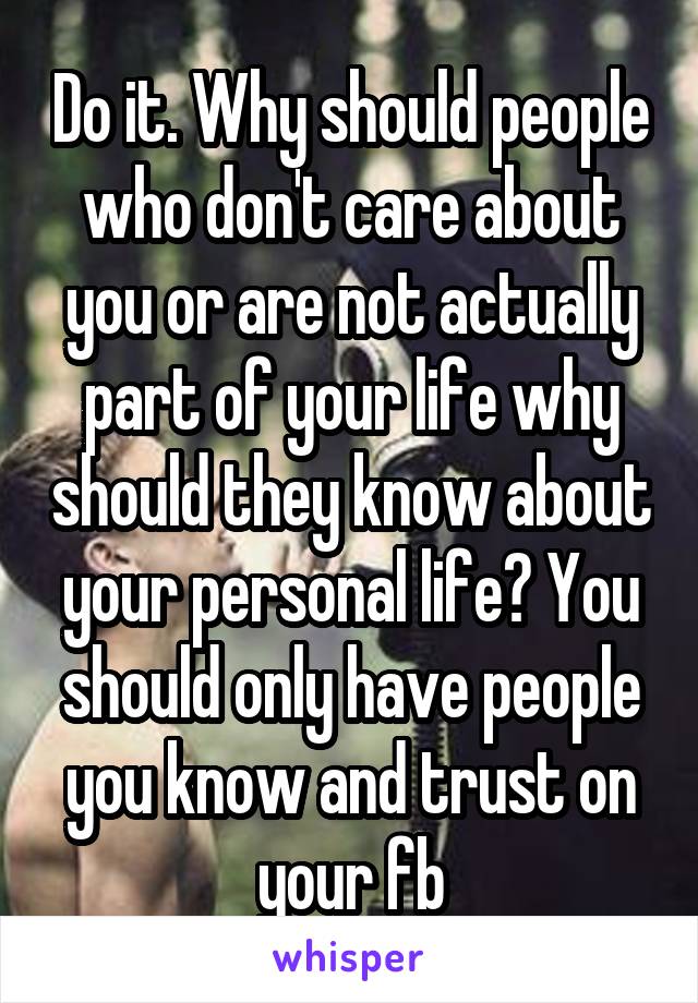 Do it. Why should people who don't care about you or are not actually part of your life why should they know about your personal life? You should only have people you know and trust on your fb