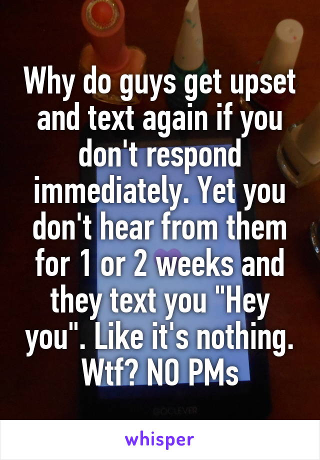 Why do guys get upset and text again if you don't respond immediately. Yet you don't hear from them for 1 or 2 weeks and they text you "Hey you". Like it's nothing. Wtf? NO PMs