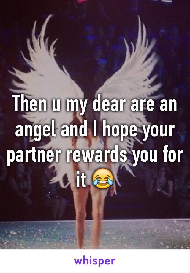 Then u my dear are an angel and I hope your partner rewards you for it 😂