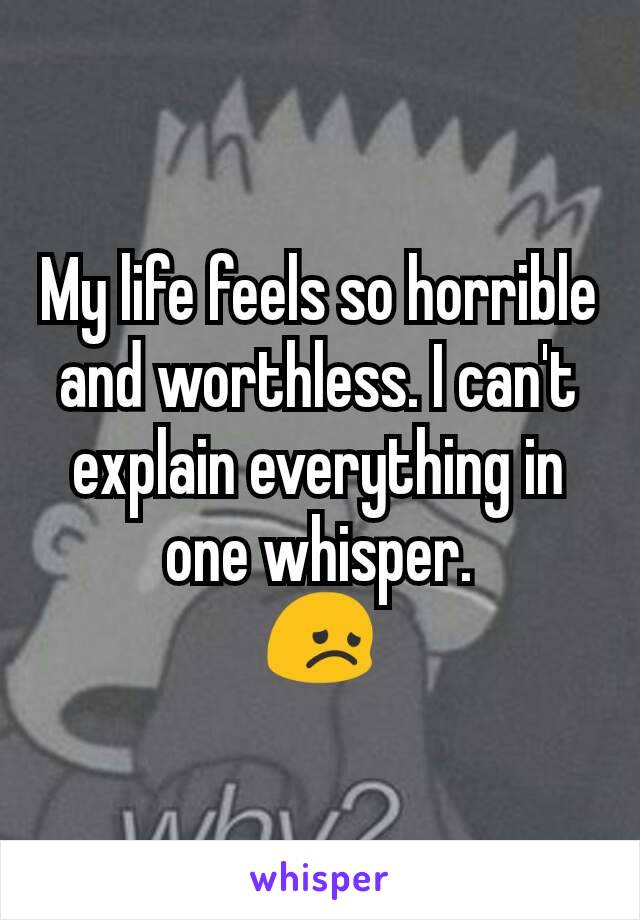 My life feels so horrible and worthless. I can't explain everything in one whisper.
😞