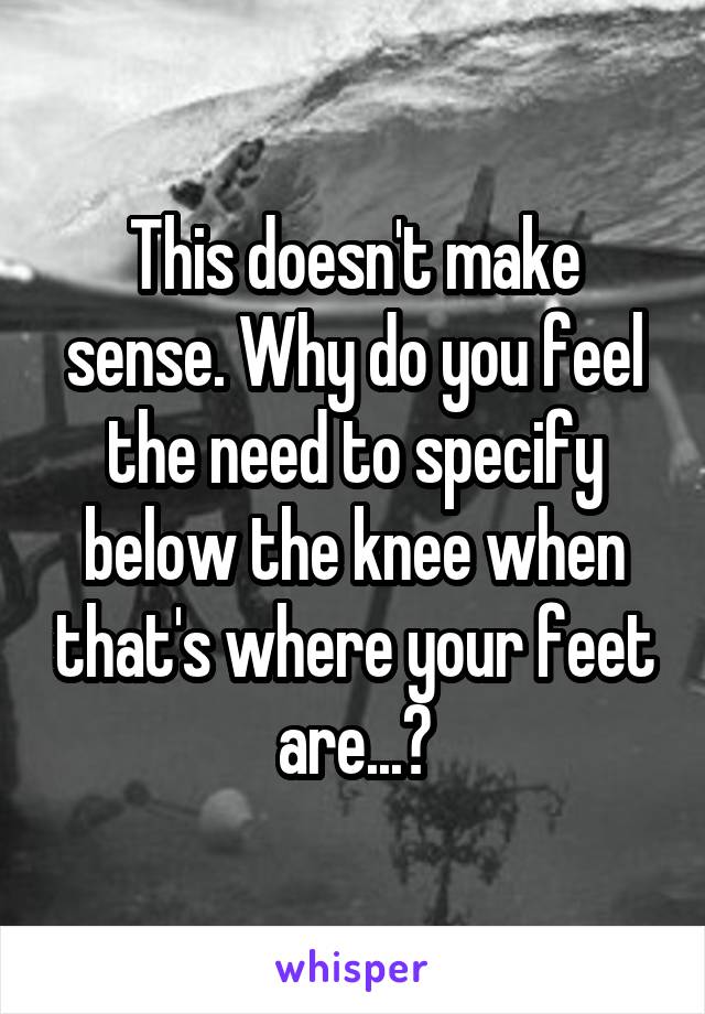 This doesn't make sense. Why do you feel the need to specify below the knee when that's where your feet are...?