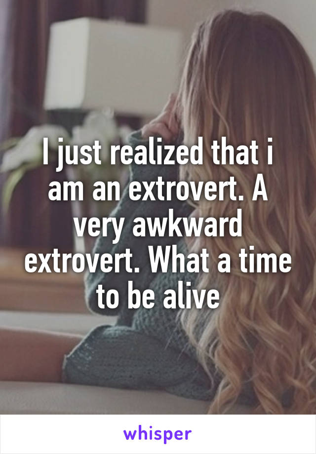 I just realized that i am an extrovert. A very awkward extrovert. What a time to be alive