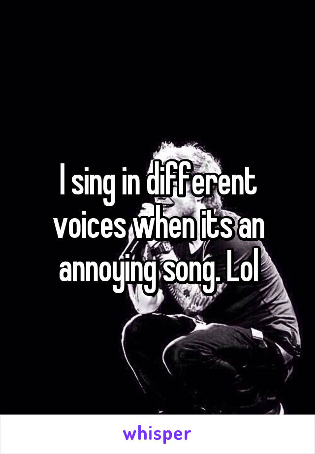 I sing in different voices when its an annoying song. Lol