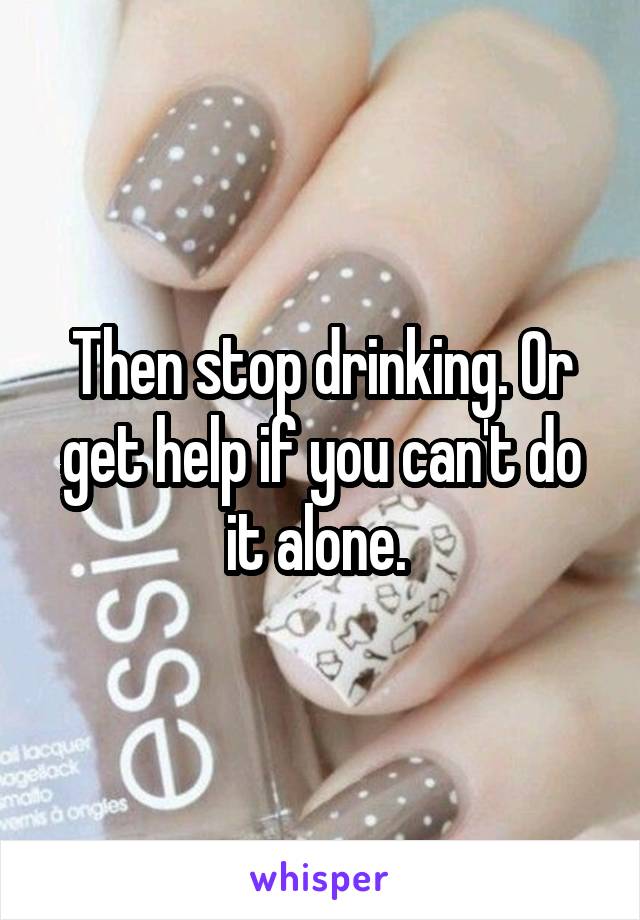 Then stop drinking. Or get help if you can't do it alone. 