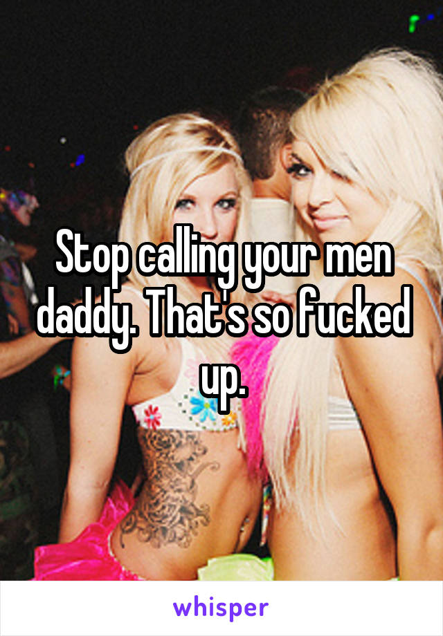 Stop calling your men daddy. That's so fucked up.