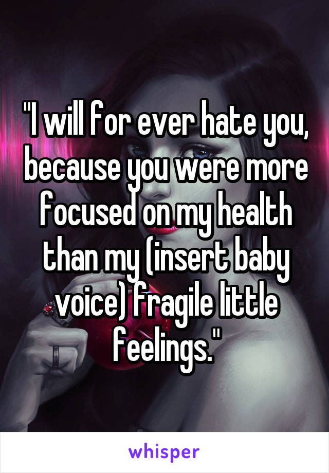"I will for ever hate you, because you were more focused on my health than my (insert baby voice) fragile little feelings."