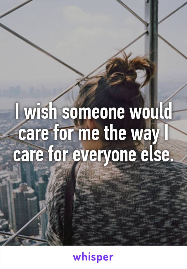 I wish someone would care for me the way I care for everyone else.