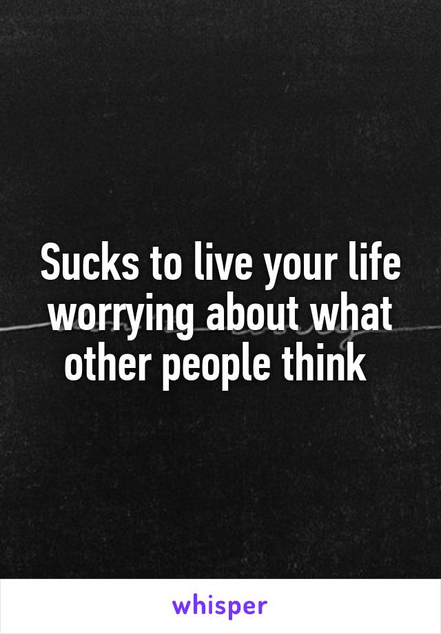 Sucks to live your life worrying about what other people think 