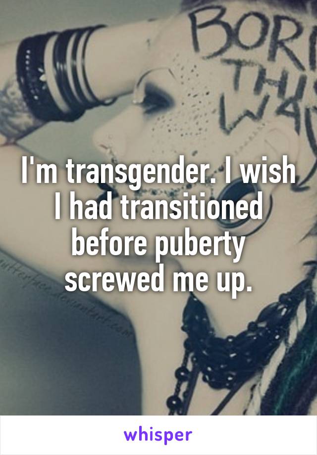 I'm transgender. I wish I had transitioned before puberty screwed me up.