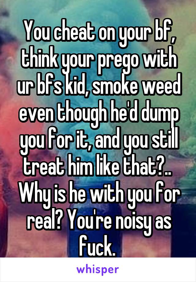 You cheat on your bf, think your prego with ur bfs kid, smoke weed even though he'd dump you for it, and you still treat him like that?.. 
Why is he with you for real? You're noisy as fuck. 