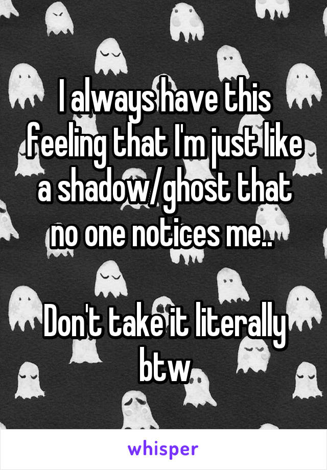 I always have this feeling that I'm just like a shadow/ghost that no one notices me.. 

Don't take it literally btw