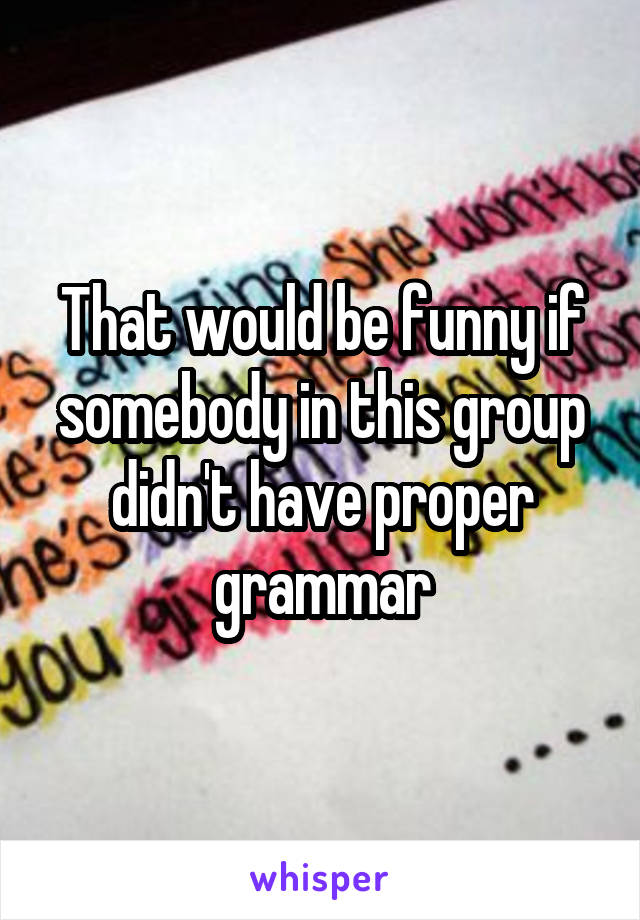 That would be funny if somebody in this group didn't have proper grammar