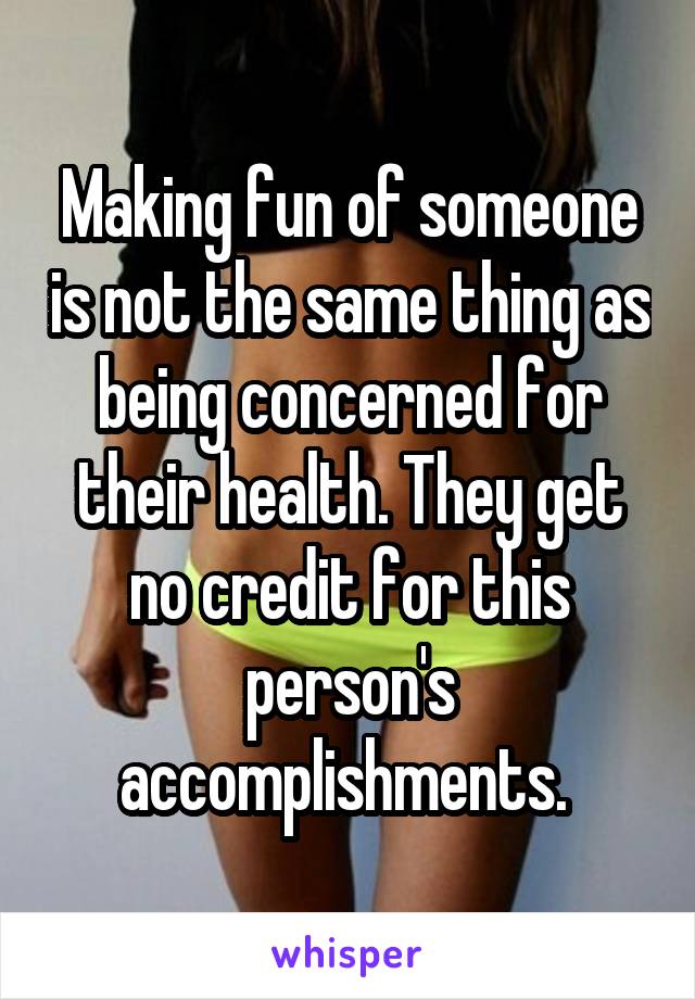 Making fun of someone is not the same thing as being concerned for their health. They get no credit for this person's accomplishments. 