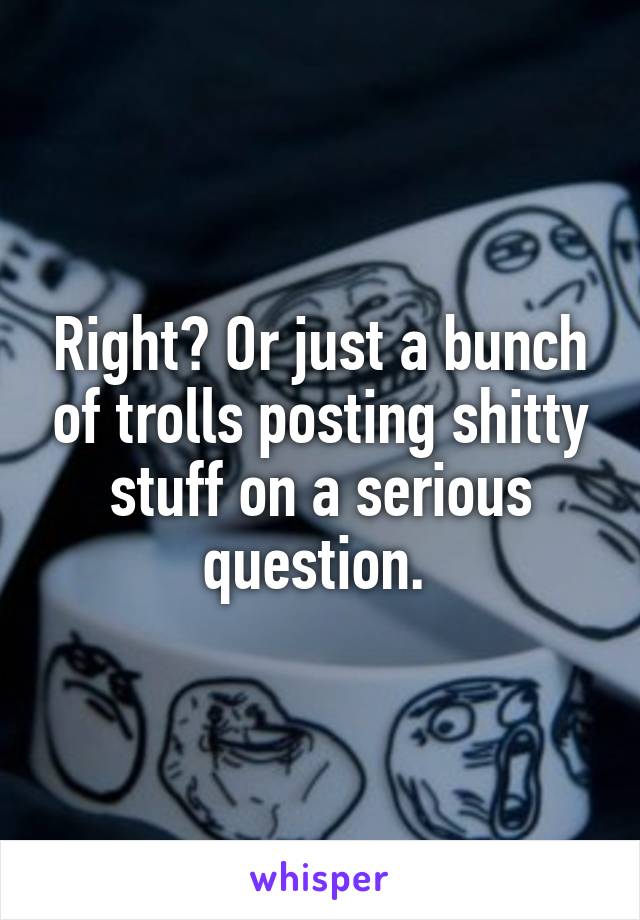 Right? Or just a bunch of trolls posting shitty stuff on a serious question. 