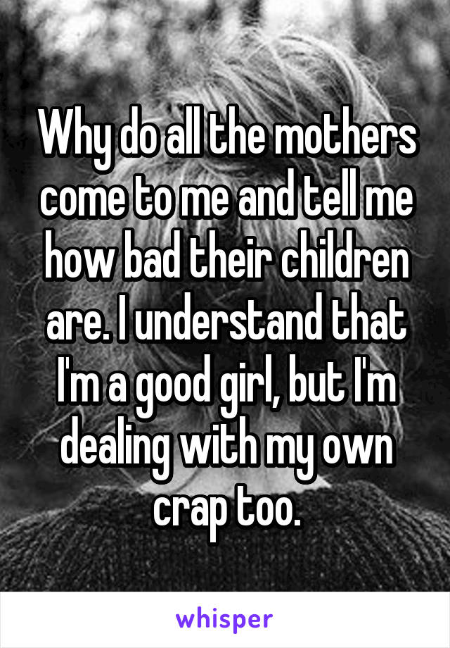 Why do all the mothers come to me and tell me how bad their children are. I understand that I'm a good girl, but I'm dealing with my own crap too.