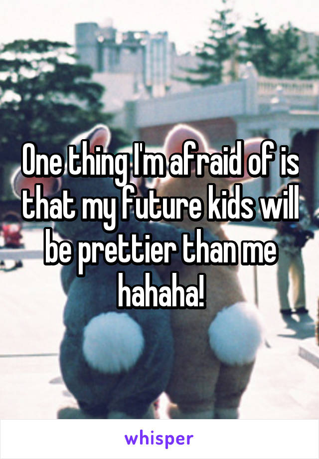 One thing I'm afraid of is that my future kids will be prettier than me hahaha!