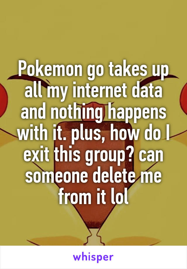 Pokemon go takes up all my internet data and nothing happens with it. plus, how do I exit this group? can someone delete me from it lol