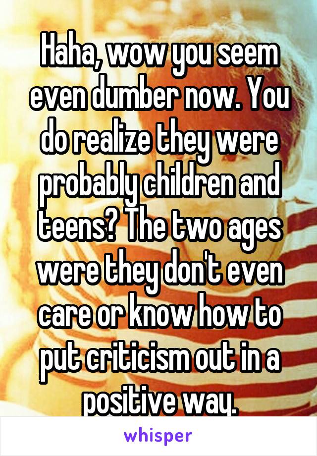 Haha, wow you seem even dumber now. You do realize they were probably children and teens? The two ages were they don't even care or know how to put criticism out in a positive way.