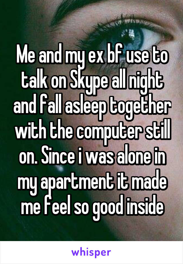 Me and my ex bf use to talk on Skype all night and fall asleep together with the computer still on. Since i was alone in my apartment it made me feel so good inside